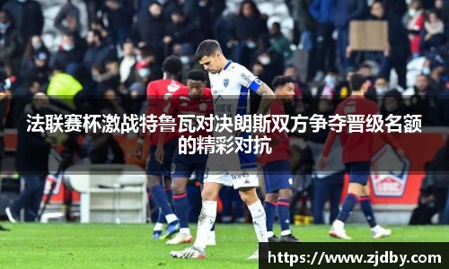 法联赛杯激战特鲁瓦对决朗斯双方争夺晋级名额的精彩对抗